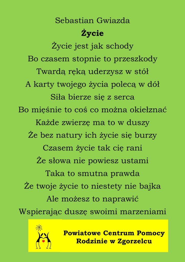 Sebastian Gwiazda
Życie
Życie jest jak schody
Bo czasem stopnie to przeszkody
Twardą ręką uderzysz w stół
A karty twojego życia polecą w dół
Siła bierze się z serca
Bo mięśnie to coś co można okiełznać
Każde zwierzę ma to w duszy
Że bez natury ich życie się burzy
Czasem życie tak cię rani
Że słowa nie powiesz ustami
Taka to smutna prawda
Że twoje życie to niestety nie bajka
Ale możesz to naprawić
Wspierając duszę swoimi marzeniami