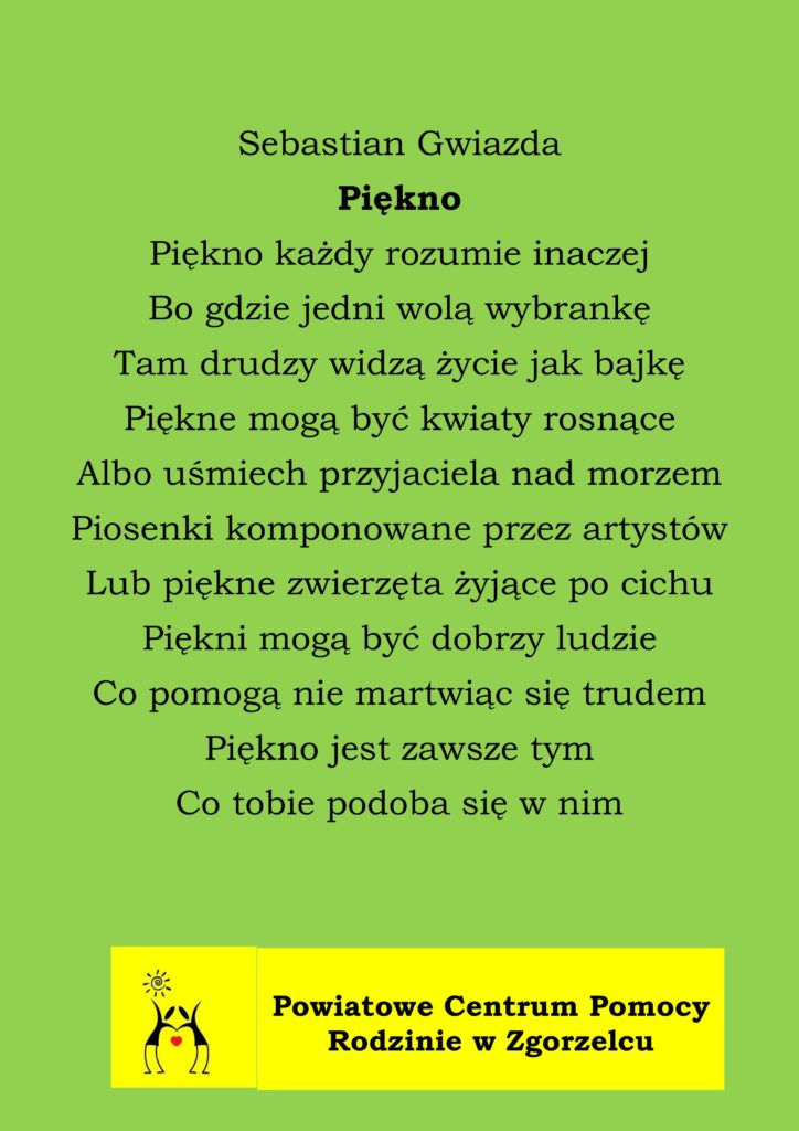 Sebastian Gwiazda
Piękno
Piękno każdy rozumie inaczej
Bo gdzie jedni wolą wybrankę
Tam drudzy widzą życie jak bajkę
Piękne mogą być kwiaty rosnące
Albo uśmiech przyjaciela nad morzem
Piosenki komponowane przez artystów
Lub piękne zwierzęta żyjące po cichu
Piękni mogą być dobrzy ludzie
Co pomogą nie martwiąc się trudem
Piękno jest zawsze tym
Co tobie podoba się w nim