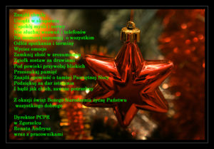 Znajdź chwilę Usiądź w skupieniu Uspokój myśli i nerwy Nie słuchaj wezwań i telefonów Na moment zapomnij o wszystkim Odłóż spotkania i terminy Wycisz emocje Zamknij złość w zrozumieniu Zgiełk zostaw za drzwiami Pod powieki przywołaj bliskich Przeszukaj pamięć Znajdź opowieść o tamtej Pamiętnej Nocy Podziękuj za dar istnienia I bądź jak chleb, zawsze potrzebny Z okazji Świąt Bożego Narodzenia życzę Państwu wszystkiego dobrego Dyrektor PCPR w Zgorzelcu Renata Andrysz wraz z pracownikami