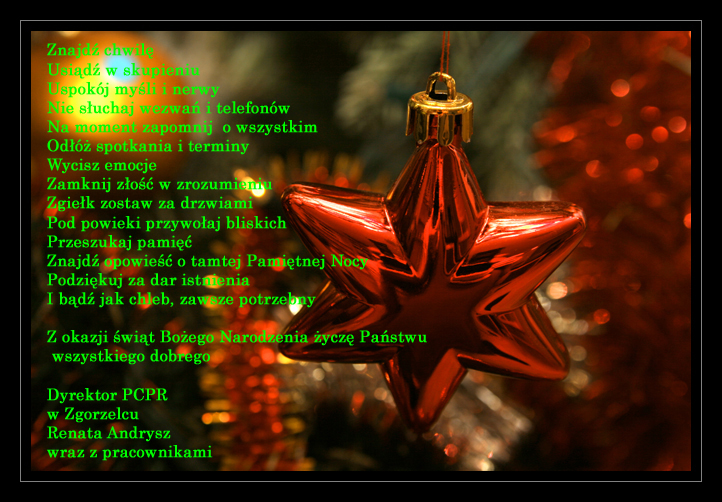 Znajdź chwilę Usiądź w skupieniu Uspokój myśli i nerwy Nie słuchaj wezwań i telefonów Na moment zapomnij o wszystkim Odłóż spotkania i terminy Wycisz emocje Zamknij złość w zrozumieniu Zgiełk zostaw za drzwiami Pod powieki przywołaj bliskich Przeszukaj pamięć Znajdź opowieść o tamtej Pamiętnej Nocy Podziękuj za dar istnienia I bądź jak chleb, zawsze potrzebny Z okazji Świąt Bożego Narodzenia życzę Państwu wszystkiego dobrego Dyrektor PCPR w Zgorzelcu Renata Andrysz wraz z pracownikami